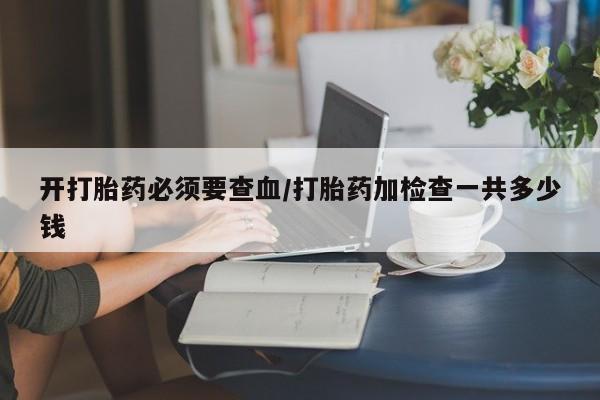 流产药网上怎么购买开打胎药必须要查血/打胎药加检查一共多少钱