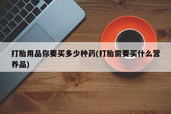 流产药网上怎么购买打胎用品你要买多少种药(打胎需要买什么营养品)