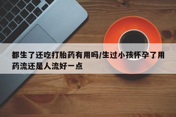 流产药网上怎么购买都生了还吃打胎药有用吗/生过小孩怀孕了用药流还是人流好一点
