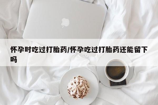 流产药网上怎么购买怀孕时吃过打胎药/怀孕吃过打胎药还能留下吗