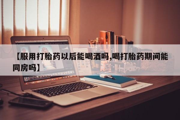 流产药网上怎么购买【服用打胎药以后能喝酒吗,喝打胎药期间能同房吗】