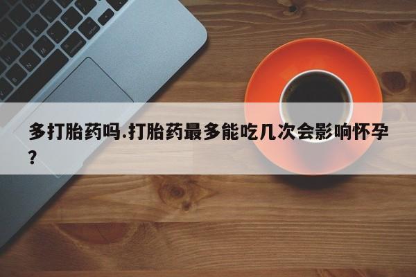 流产药网上怎么购买多打胎药吗.打胎药最多能吃几次会影响怀孕？