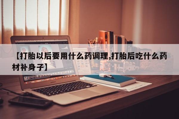 流产药网上怎么购买【打胎以后要用什么药调理,打胎后吃什么药材补身子】