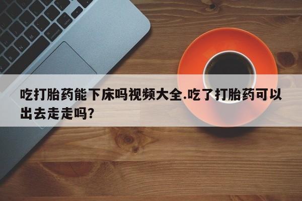 流产药网上怎么购买吃打胎药能下床吗视频大全.吃了打胎药可以出去走走吗？