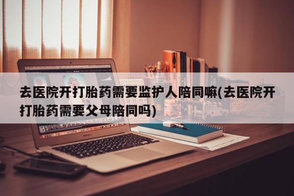 流产药网上怎么购买去医院开打胎药需要监护人陪同嘛(去医院开打胎药需要父母陪同吗)