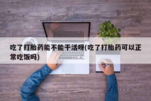流产药网上怎么购买吃了打胎药能不能干活呀(吃了打胎药可以正常吃饭吗)