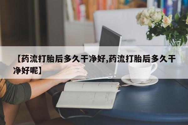 流产药网上怎么购买【药流打胎后多久干净好,药流打胎后多久干净好呢】