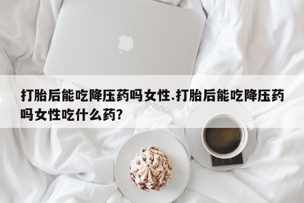 流产药网上怎么购买打胎后能吃降压药吗女性.打胎后能吃降压药吗女性吃什么药？