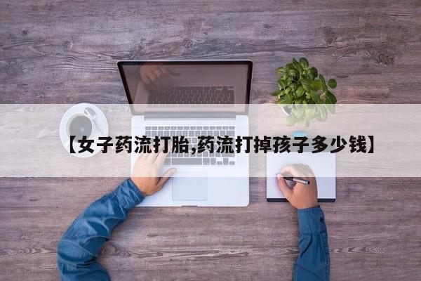 流产药网上怎么购买【女子药流打胎,药流打掉孩子多少钱】
