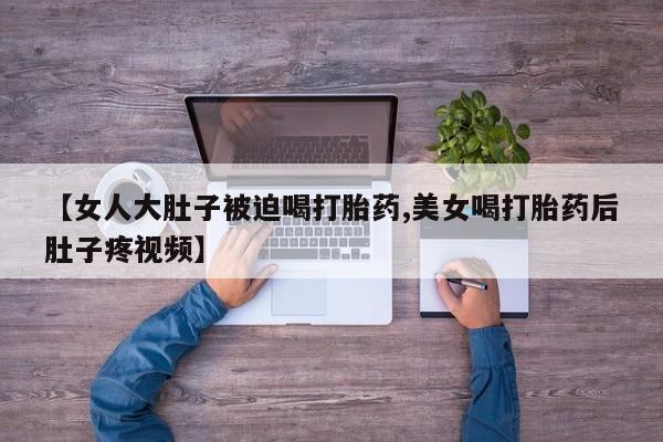 流产药网上怎么购买【女人大肚子被迫喝打胎药,美女喝打胎药后肚子疼视频】