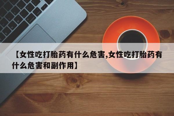 流产药网上怎么购买【女性吃打胎药有什么危害,女性吃打胎药有什么危害和副作用】