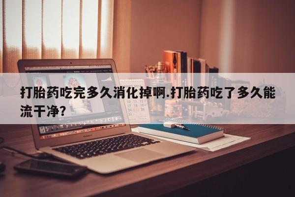 流产药网上怎么购买打胎药吃完多久消化掉啊.打胎药吃了多久能流干净？