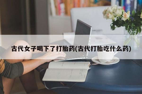 流产药网上怎么购买古代女子喝下了打胎药(古代打胎吃什么药)