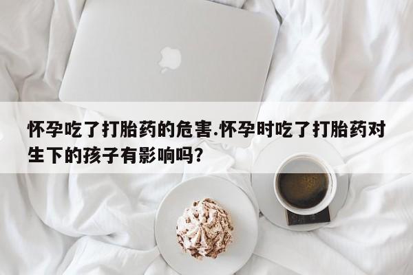 流产药网上怎么购买怀孕吃了打胎药的危害.怀孕时吃了打胎药对生下的孩子有影响吗？