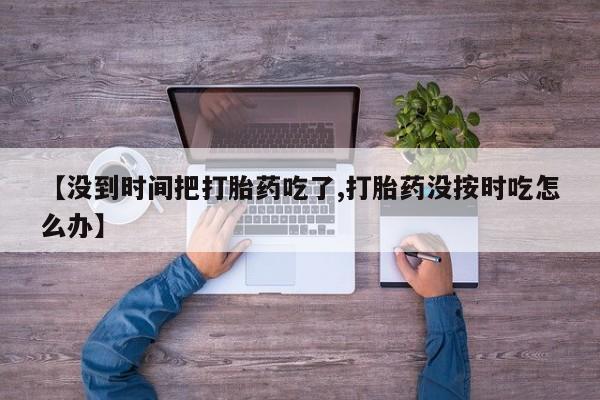 流产药网上怎么购买【没到时间把打胎药吃了,打胎药没按时吃怎么办】