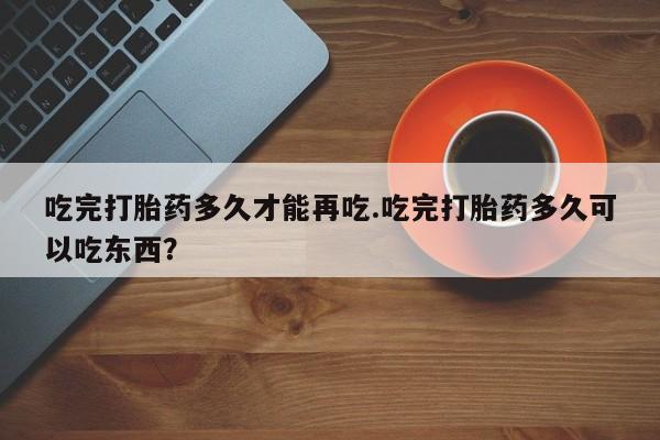 流产药网上怎么购买吃完打胎药多久才能再吃.吃完打胎药多久可以吃东西?