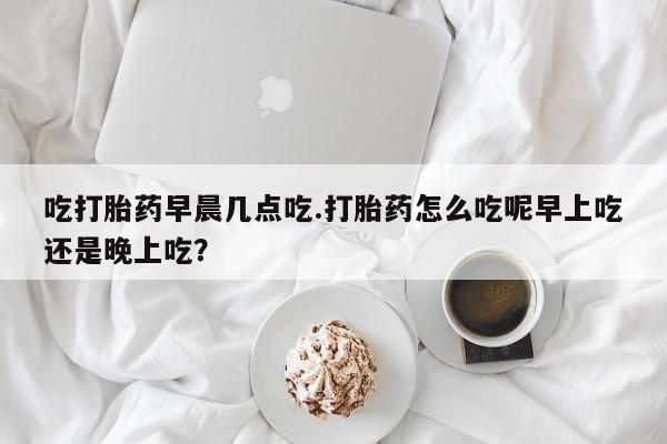 流产药网上怎么购买吃打胎药早晨几点吃.打胎药怎么吃呢早上吃还是晚上吃？
