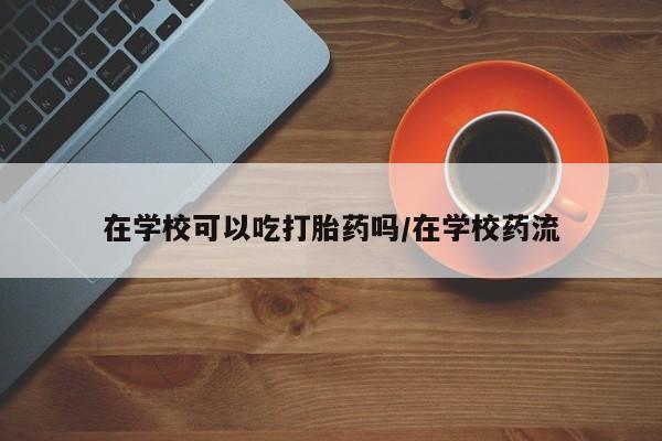 流产药网上怎么购买在学校可以吃打胎药吗/在学校药流