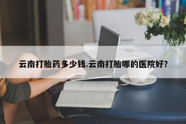 流产药网上怎么购买云南打胎药多少钱.云南打胎哪的医院好?