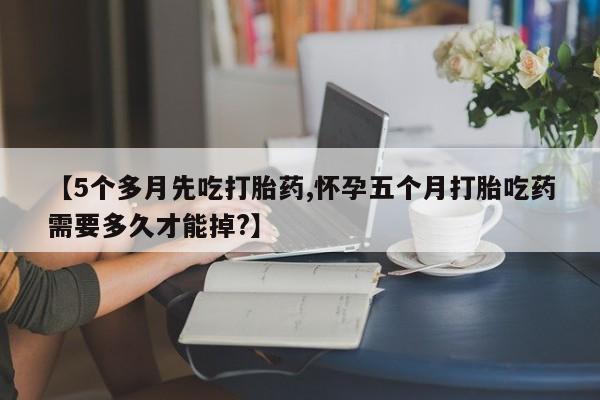 流产药网上怎么购买【5个多月先吃打胎药,怀孕五个月打胎吃药需要多久才能掉?】