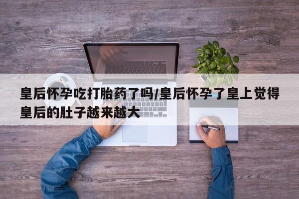 流产药网上怎么购买皇后怀孕吃打胎药了吗/皇后怀孕了皇上觉得皇后的肚子越来越大