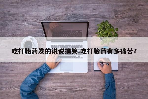 流产药网上怎么购买吃打胎药发的说说搞笑.吃打胎药有多痛苦？