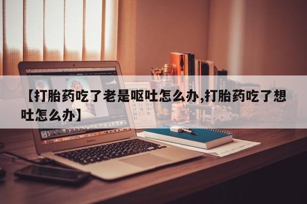 流产药网上怎么购买【打胎药吃了老是呕吐怎么办,打胎药吃了想吐怎么办】