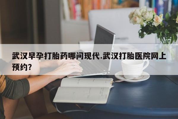 流产药网上怎么购买武汉早孕打胎药哪问现代.武汉打胎医院网上预约？