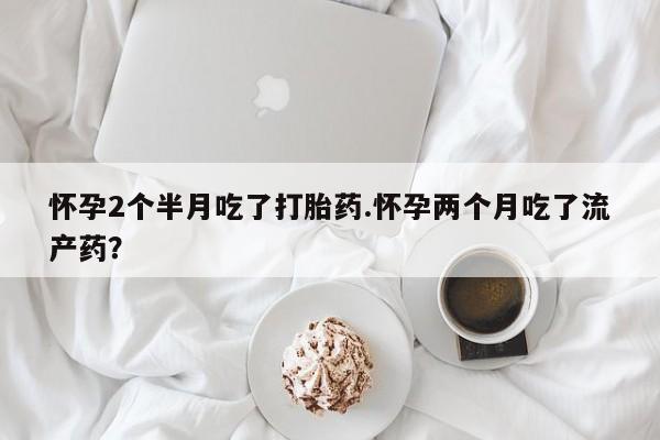 流产药网上怎么购买怀孕2个半月吃了打胎药.怀孕两个月吃了流产药？