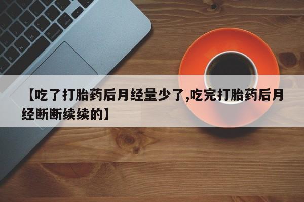 流产药网上怎么购买【吃了打胎药后月经量少了,吃完打胎药后月经断断续续的】
