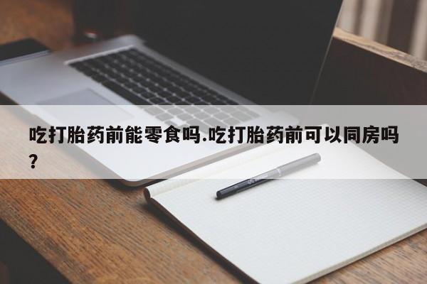 流产药网上怎么购买吃打胎药前能零食吗.吃打胎药前可以同房吗？