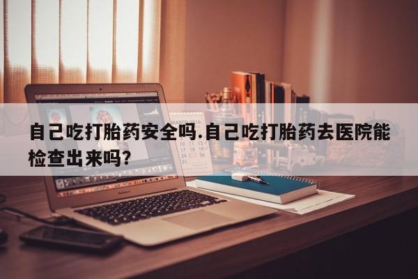 流产药网上怎么购买自己吃打胎药安全吗.自己吃打胎药去医院能检查出来吗？