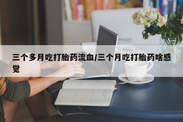 流产药网上怎么购买三个多月吃打胎药流血/三个月吃打胎药啥感觉