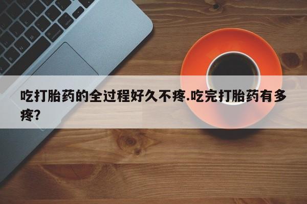 流产药网上怎么购买吃打胎药的全过程好久不疼.吃完打胎药有多疼？
