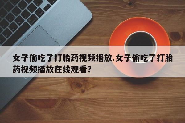流产药网上怎么购买女子偷吃了打胎药视频播放.女子偷吃了打胎药视频播放在线观看？