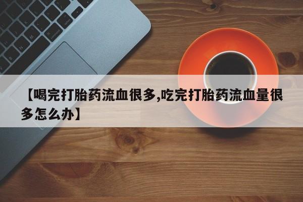 流产药网上怎么购买【喝完打胎药流血很多,吃完打胎药流血量很多怎么办】