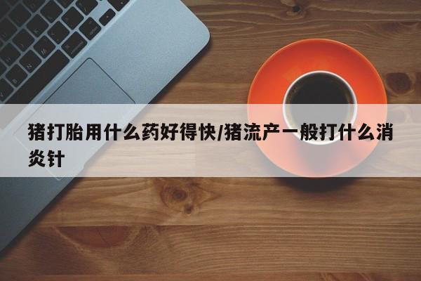 流产药网上怎么购买猪打胎用什么药好得快/猪流产一般打什么消炎针