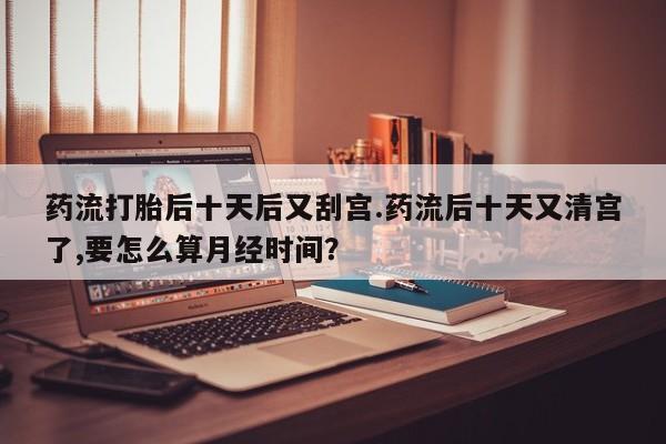 流产药网上怎么购买药流打胎后十天后又刮宫.药流后十天又清宫了,要怎么算月经时间？