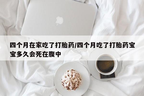 流产药网上怎么购买四个月在家吃了打胎药/四个月吃了打胎药宝宝多久会死在腹中