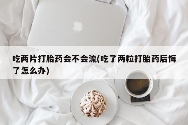 流产药网上怎么购买吃两片打胎药会不会流(吃了两粒打胎药后悔了怎么办)