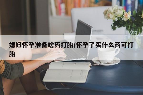 流产药网上怎么购买媳妇怀孕准备啥药打胎/怀孕了买什么药可打胎