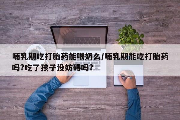 流产药网上怎么购买哺乳期吃打胎药能喂奶么/哺乳期能吃打胎药吗?吃了孩子没妨碍吗?