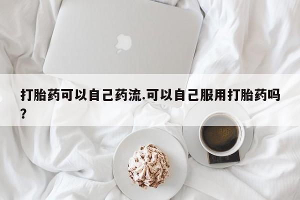 流产药网上怎么购买打胎药可以自己药流.可以自己服用打胎药吗？