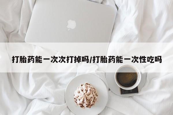 流产药网上怎么购买打胎药能一次次打掉吗/打胎药能一次性吃吗