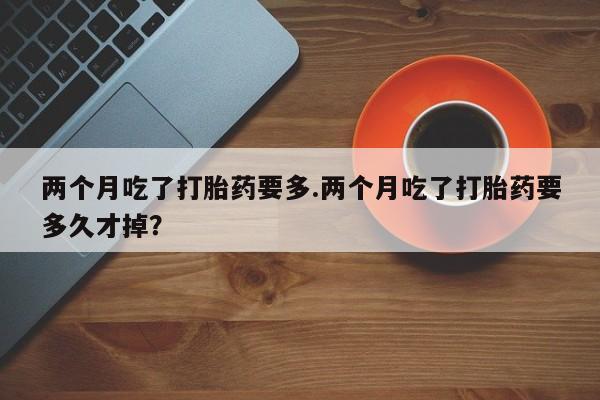 流产药网上怎么购买两个月吃了打胎药要多.两个月吃了打胎药要多久才掉？
