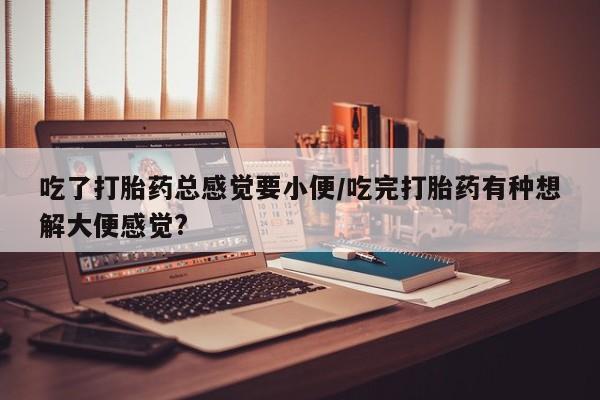 流产药网上怎么购买吃了打胎药总感觉要小便/吃完打胎药有种想解大便感觉?