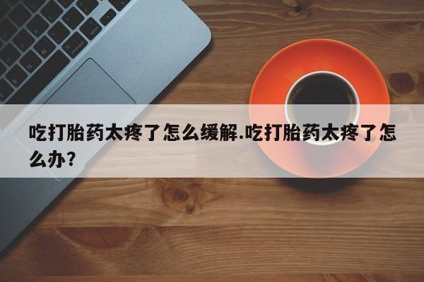 流产药网上怎么购买吃打胎药太疼了怎么缓解.吃打胎药太疼了怎么办？