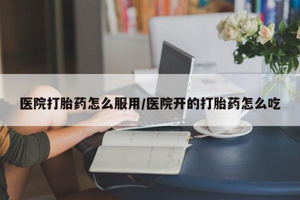流产药网上怎么购买医院打胎药怎么服用/医院开的打胎药怎么吃