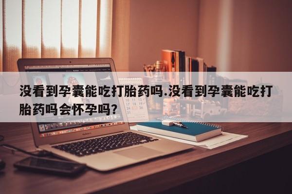 流产药网上怎么购买没看到孕囊能吃打胎药吗.没看到孕囊能吃打胎药吗会怀孕吗？