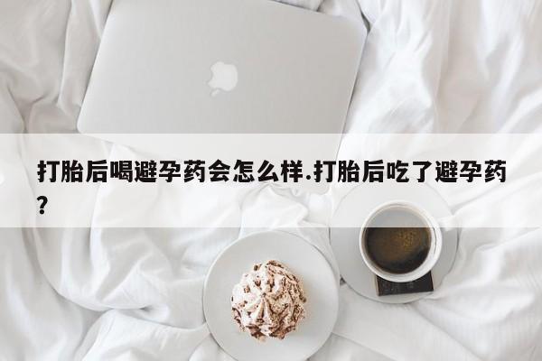 流产药网上怎么购买打胎后喝避孕药会怎么样.打胎后吃了避孕药？